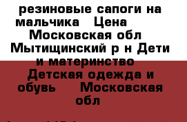 резиновые сапоги на мальчика › Цена ­ 500 - Московская обл., Мытищинский р-н Дети и материнство » Детская одежда и обувь   . Московская обл.